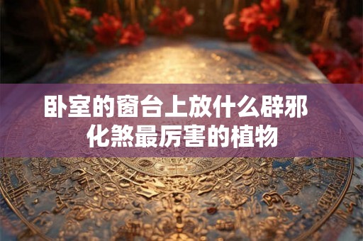 卧室的窗台上放什么辟邪 化煞最厉害的植物 卧室的窗台上放什么辟邪 化煞最厉害的植物