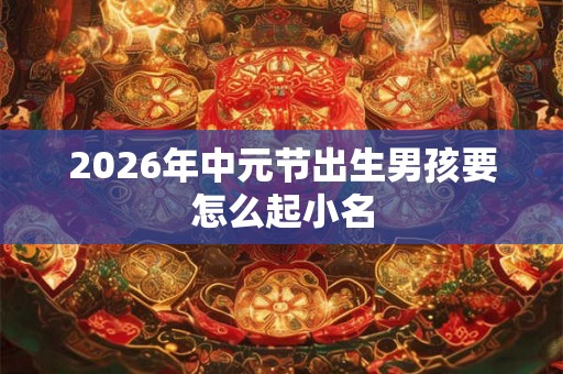 2026年中元节出生男孩要怎么起小名 2026年中元节出生男孩要怎么起小名