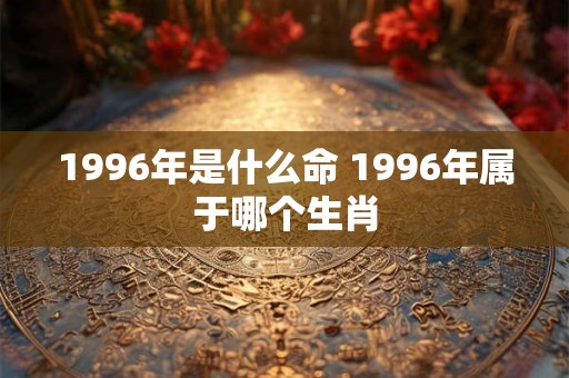 1996年是什么命 1996年属于哪个生肖