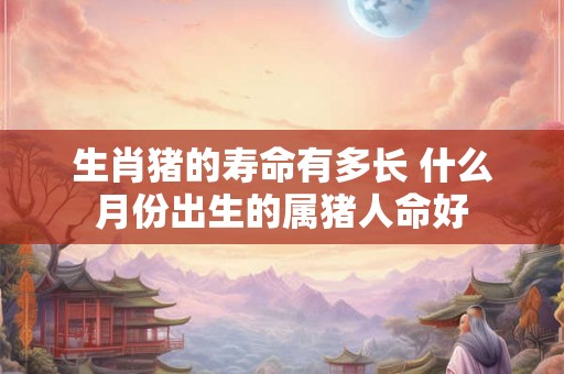 生肖猪的寿命有多长 什么月份出生的属猪人命好