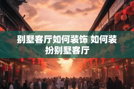 别墅客厅如何装饰 如何装扮别墅客厅