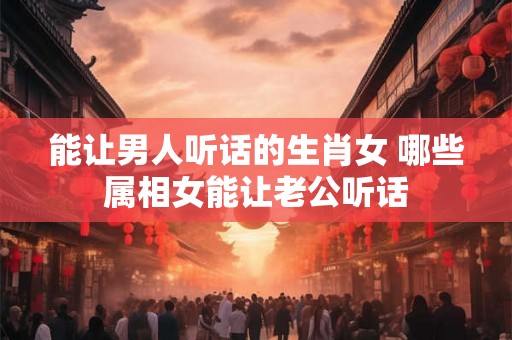 能让男人听话的生肖女 哪些属相女能让老公听话