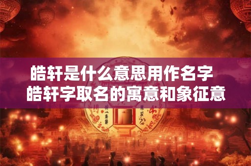 皓轩是什么意思用作名字  皓轩字取名的寓意和象征意义