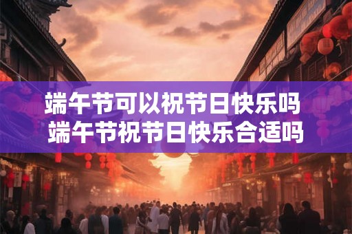 端午节可以祝节日快乐吗 端午节祝节日快乐合适吗