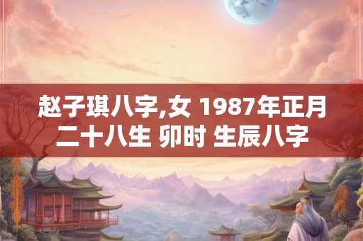 赵子琪八字,女 1987年正月二十八生 卯时 生辰八字