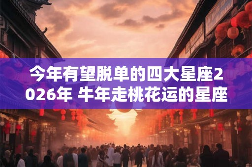 今年有望脱单的四大星座2026年 牛年走桃花运的星座 今年有望脱单的四大星座2026年 牛年走桃花运的星座