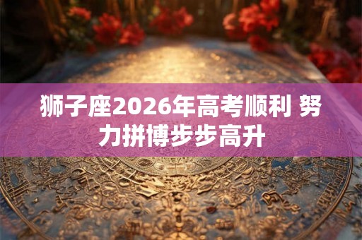 狮子座2026年高考顺利 努力拼博步步高升 狮子座2026年高考顺利 努力拼博步步高升