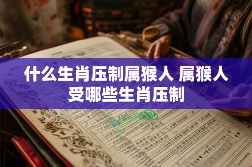 什么生肖压制属猴人 属猴人受哪些生肖压制