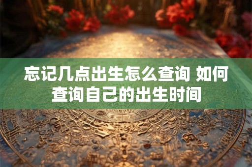 忘记几点出生怎么查询 如何查询自己的出生时间