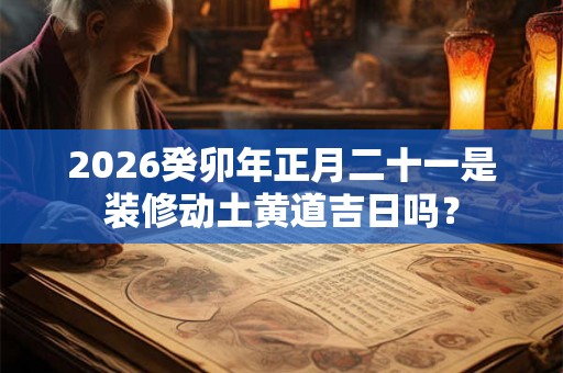 2026癸卯年正月二十一是装修动土黄道吉日吗? 2026癸卯年正月二十一是装修动土黄道吉日吗?