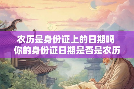 农历是身份证上的日期吗 你的身份证日期是否是农历 农历是身份证上的日期吗 你的身份证日期是否是农历