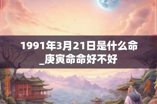 1991年3月21日是什么命_庚寅命命好不好 1991年3月21日是什么命_庚寅命命好不好