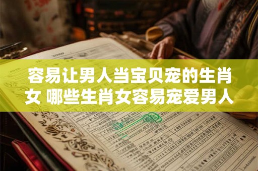 容易让男人当宝贝宠的生肖女 哪些生肖女容易宠爱男人当宝贝