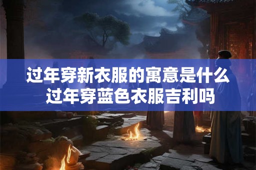 过年穿新衣服的寓意是什么 过年穿蓝色衣服吉利吗