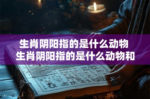 生肖阴阳指的是什么动物 生肖阴阳指的是什么动物和生肖