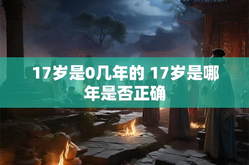 17岁是0几年的 17岁是哪年是否正确