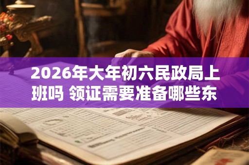 2026年大年初六民政局上班吗 领证需要准备哪些东西