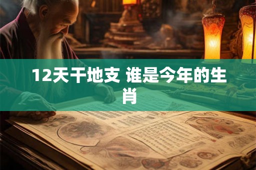 12天干地支 谁是今年的生肖 12天干地支 谁是今年的生肖
