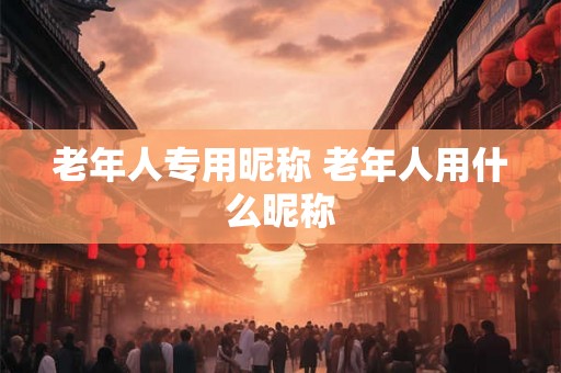老年人专用昵称 老年人用什么昵称 老年人专用昵称 老年人用什么昵称