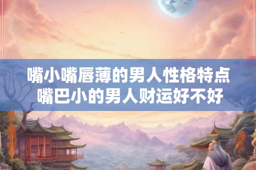 嘴小嘴唇薄的男人性格特点 嘴巴小的男人财运好不好