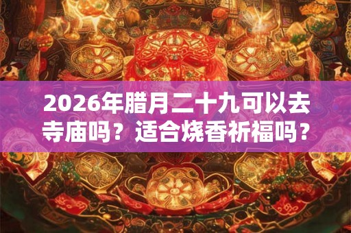 2026年腊月二十九可以去寺庙吗？适合烧香祈福吗？