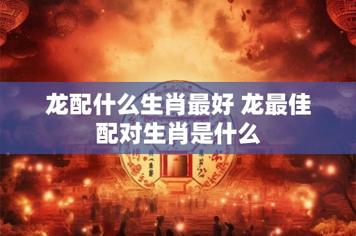 龙配什么生肖最好 龙最佳配对生肖是什么