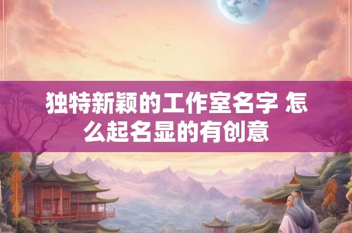独特新颖的工作室名字 怎么起名显的有创意