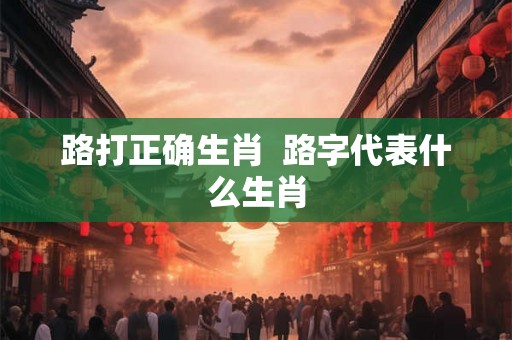路打正确生肖 路字代表什么生肖 路打正确生肖 路字代表什么生肖