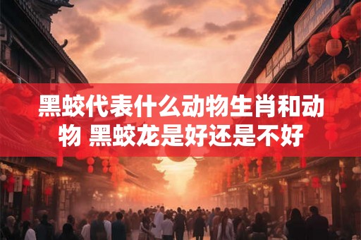 黑蛟代表什么动物生肖和动物 黑蛟龙是好还是不好