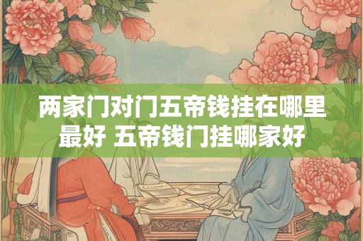 两家门对门五帝钱挂在哪里最好 五帝钱门挂哪家好