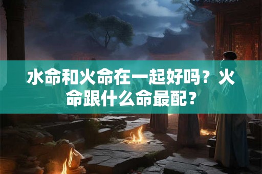 水命和火命在一起好吗？火命跟什么命最配？