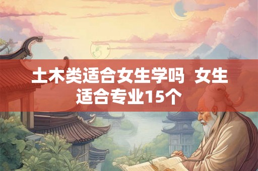 土木类适合女生学吗  女生适合专业15个