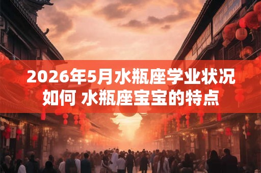2026年5月水瓶座学业状况如何 水瓶座宝宝的特点