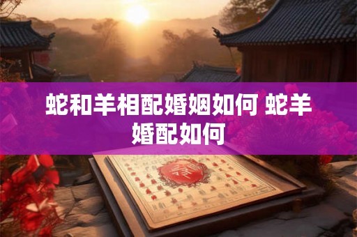 蛇和羊相配婚姻如何 蛇羊婚配如何