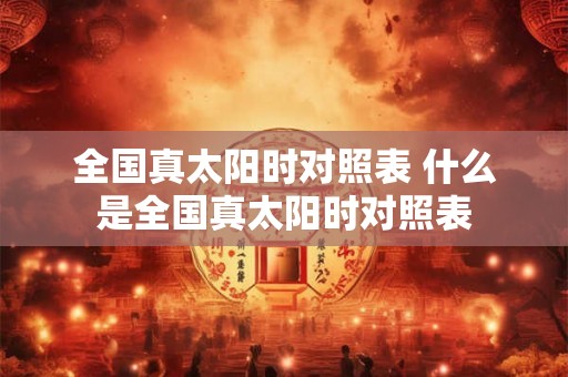 全国真太阳时对照表 什么是全国真太阳时对照表