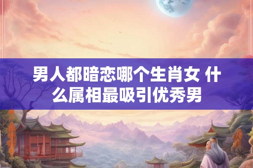 男人都暗恋哪个生肖女 什么属相最吸引优秀男