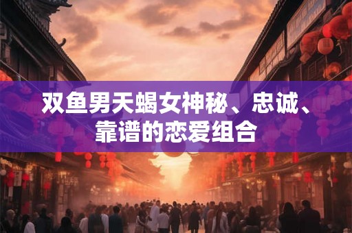 双鱼男天蝎女神秘、忠诚、靠谱的恋爱组合