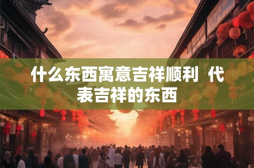 什么东西寓意吉祥顺利 代表吉祥的东西 什么东西寓意吉祥顺利 代表吉祥的东西