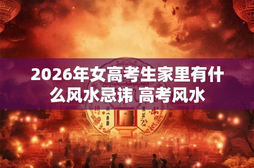 2026年女高考生家里有什么风水忌讳 高考风水