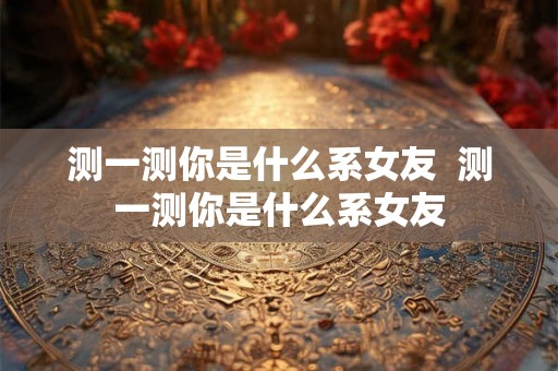 测一测你是什么系女友  测一测你是什么系女友