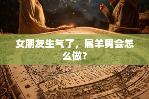女朋友生气了，属羊男会怎么做？