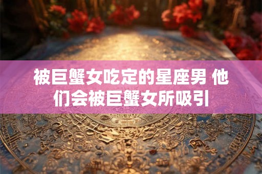 被巨蟹女吃定的星座男 他们会被巨蟹女所吸引