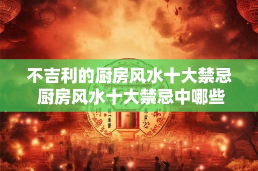 不吉利的厨房风水十大禁忌 厨房风水十大禁忌中哪些是不吉利的