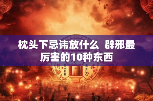 枕头下忌讳放什么 辟邪最厉害的10种东西 枕头下忌讳放什么 辟邪最厉害的10种东西