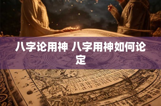 八字论用神 八字用神如何论定