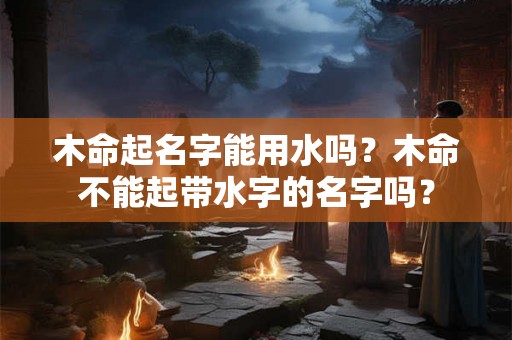木命起名字能用水吗?木命不能起带水字的名字吗? 木命起名字能用水吗?木命不能起带水字的名字吗?