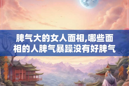 脾气大的女人面相,哪些面相的人脾气暴躁没有好脾气