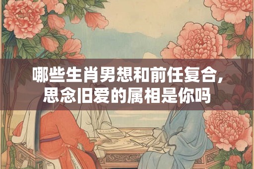 哪些生肖男想和前任复合,思念旧爱的属相是你吗 哪些生肖男想和前任复合,思念旧爱的属相是你吗