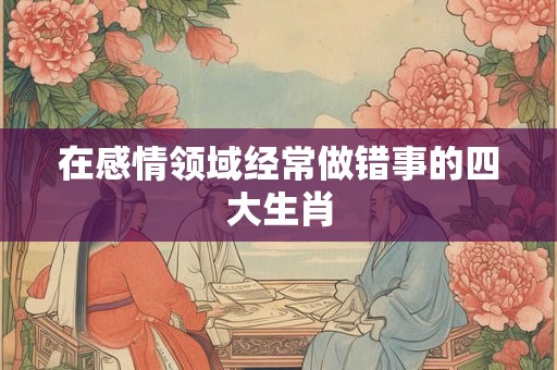 在感情领域经常做错事的四大生肖
