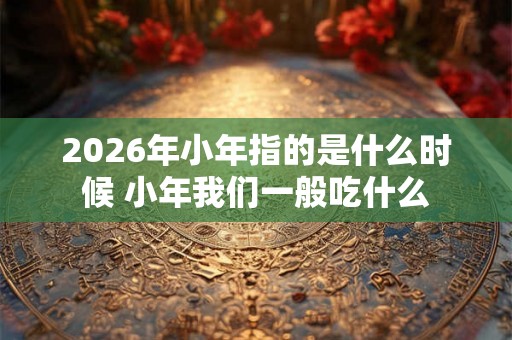 2026年小年指的是什么时候 小年我们一般吃什么